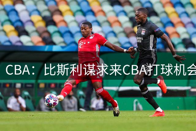 CBA：比斯利谋求来CBA打球机会，深圳男篮官宣主教练，广东男篮小外援最新消息，杨瀚森月中回归中国男篮